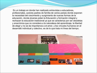  Es un trabajo en donde han realizado entrevistas a educadores, 
profesionales, autores padres de familia de varios países donde exponen 
la necesidad del crecimiento y surgimiento de nuevas formas de la 
educación, donde jóvenes piden la Educación y formación integral y 
rechazan la educación tradicional ya que se caracteriza por ser obsoletas 
y anacrónica que no considera a la naturaleza del aprendizaje, la libertad 
de elegir y no se da importancia a el amor, y los vínculos humanos en el 
desarrollo individual y colectivo, es de lo que trata mi línea del tiempo.
 