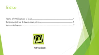 Índice
Teoría en Psicología de la salud………………………………………………………………………………4
Definición teórica de la psicología clínica……………………………………………………………..5
Autores influyentes ………………………………………………………………………………………………..7
Rodrixs (2003)
 