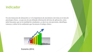 indicador
En este transcurso de alineación se ve la importancia de encontrarse este tema en el área de
psicología clínica , ya que nos da una dilatada información del área de aplicación, como
jalón buscamos que en la totalidad de estudiantes ,es decir un cien porciento, identifique,
conozca y utilice la los ambientes que favorecen el trabajo clínico.
Economia (2014)
 