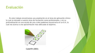 Evaluación
En este trabajo encontramos una ampliación en el área de aplicación clínico
lo cual es elevado a nuestro área de formación como profesionales, y en su
profundización en una escala de uno a diez podemos encontrarla en un 8.4, lo
cual nos acerca a una aproximación mas adecuada al objetivo.
Cadah94 (2003)
 