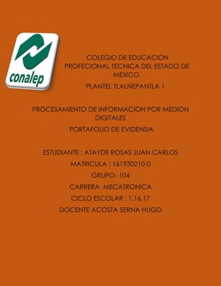 COLEGIO DE EDUCACION
PROFECIONAL TECNICA DEL ESTADO DE
MEXICO
PLANTEL TLALNEPANTLA 1
PROCESAMIENTO DE INFORMACION POR MEDION
DIGITALES
PORTAFOLIO DE EVIDENSIA
ESTUDIANTE : ATAYDE ROSAS JUAN CARLOS
MATRICULA : 161930210-0
GRUPO- 104
CARRERA MECATRONICA
CICLO ESCOLAR : 1.16.17
DOCENTE ACOSTA SERNA HUGO
 