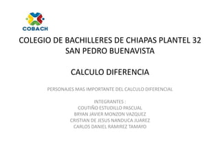 COLEGIO DE BACHILLERES DE CHIAPAS PLANTEL 32
SAN PEDRO BUENAVISTA
CALCULO DIFERENCIA
PERSONAJES MAS IMPORTANTE DEL CALCULO DIFERENCIAL
INTEGRANTES :
COUTIÑO ESTUDILLO PASCUAL
BRYAN JAVIER MONZON VAZQUEZ
CRISTIAN DE JESUS NANDUCA JUAREZ
CARLOS DANIEL RAMIREZ TAMAYO
 