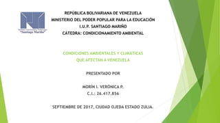 REPÚBLICA BOLIVARIANA DE VENEZUELA
MINISTERIO DEL PODER POPULAR PARA LA EDUCACIÓN
I.U.P. SANTIAGO MARIÑO
CÁTEDRA: CONDICIONAMIENTO AMBIENTAL
CONDICIONES AMBIENTALES Y CLIMÁTICAS
QUE AFECTAN A VENEZUELA
PRESENTADO POR
MORÍN I. VERÓNICA P.
C.I.: 26.417.856
SEPTIEMBRE DE 2017, CIUDAD OJEDA ESTADO ZULIA.
 