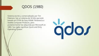 QDOS (1980)
Sistema escrito y comercializado por Tim
Paterson, fue un sistema de 16 bits que está
basado en CP/M de Gary Kildall. Pertenecía a
Seattle Computer Products, pero
posteriormente fue adquirida por Microsoft en
1881. Sus siglas significan Quick and Dirty
Operating System
 
