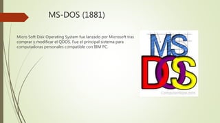 MS-DOS (1881)
Micro Soft Disk Operating System fue lanzado por Microsoft tras
comprar y modificar el QDOS. Fue el principal sistema para
computadoras personales compatible con IBM PC.
 
