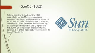 SunOS (1882)
Sistema operativo derivado de Unix y BSD
desarrollado por Sun Microsystems para sus
estaciones de trabajo y servidores hasta la decada de
los 90. SunOs 1.0 está basado en BSD 4.1. SunOS 2.0,
usaba BSD 4.2 como una base e introducía una capa
de sistema de ficheros virtual (VFS) y el protocolo
NFS. SunOS 3.0 coincidía con el lanzamiento de la
serie Sun-3 en 1986 e incorporaba varias utilidades de
System V. SunOS 4.0
 