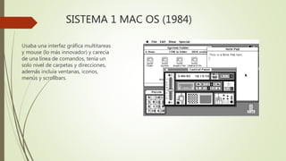 SISTEMA 1 MAC OS (1984)
Usaba una interfaz gráfica multitareas
y mouse (lo más innovador) y carecía
de una línea de comandos, tenía un
solo nivel de carpetas y direcciones,
además incluía ventanas, iconos,
menús y scrollbars.
 
