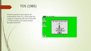 TOS (1985)
Sistema operativo de la gama de
ordenadores Atari ST, y más tarde fue
usado en maquinas 3D como FALCON
y TT030 usando una nueva versión
llamada MultiTOS
 