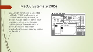 MacOS Sistema 2(1985)
Esta versión incrementó la velocidad
del Finder (20%), se eliminaron los
comandos de cerrar y eliminar, se
crearon nuevos opciones como: crear,
impresoras e incluso los ítems se
presentaban de forma vertical, los
discos o unidades podían ser
arrastrados al icono de basura y podían
ser extraídos
 