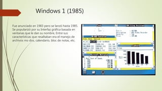 Windows 1 (1985)
Fue anunciado en 1983 pero se lanzó hasta 1985.
Se popularizó por su Interfaz gráfica basada en
ventanas que le dan su nombre, Entre sus
características que resaltaban era el manejo de
archivos ms-dos, calendario, bloc de notas, etc.
 