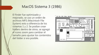 MacOS Sistema 3 (1986)
El finder fue optimizado y
mejorado, se uso un orden de
archivos MFS (Macintosh File
System) esto a diferencia de los
sistemas 1 y 2. Se podían crear
folders dentro de otros, se agregó
el icono zoom para cambiar el
tamaño para ajustar los contenidos
del folder si era posible.
 