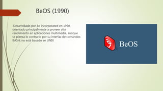 BeOS (1990)
Desarrollado por Be Incorporated en 1990,
orientado principalmente a proveer alto
rendimiento en aplicaciones multimedia, aunque
se piensa lo contrario por su interfaz de comandos
BASH, no está basado en UNIX
 