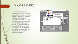 MacOS 7 (1990)
Se eliminó el Finder y se
conservo un Finder múltiple
para ejecutar tareas al mismo
tiempo cambió y la memoria
cambio hasta los 32b,
aumentando la RAM de solo
8M, se agregó un menú que
visualizaba las aplicaciones
usadas en ese momento. El
buscador finalmente tomo
una ventaja en los objetos
con color, haciendo que los
elementos en la interfaz se
vieran como en 3D.
 