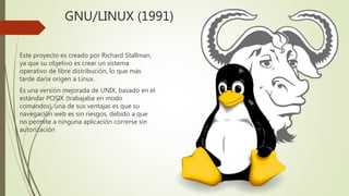 GNU/LINUX (1991)
Este proyecto es creado por Richard Stallman,
ya que su objetivo es crear un sistema
operativo de libre distribución, lo que más
tarde daría origen a Linux.
Es una versión mejorada de UNIX, basado en el
estándar POSIX (trabajaba en modo
comandos), una de sus ventajas es que su
navegación web es sin riesgos, debido a que
no permite a ninguna aplicación correrse sin
autorización
 