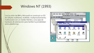 Windows NT (1993)
Con la unión de IBM y Microsoft se construyó un SO
de 32bytes multitarea, multihilo, multiprocesamiento,
multiusuario con un núcleo híbrido y una capa de
hardware de abstracción para facilitar la portabilidad
entre plataformas.
 