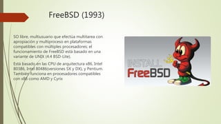FreeBSD (1993)
SO libre, multiusuario que efectúa multitarea con
apropiación y multiproceso en plataformas
compatibles con múltiples procesadores; el
funcionamiento de FreeBSD está basado en una
variante de UNIX (4.4 BSD-Lite).
Está basado en las CPU de arquitectura x86, Intel
80386, Intel 80486(versiones SX y DX), y Pentium.
También funciona en procesadores compatibles
con x86 como AMD y Cyrix
 