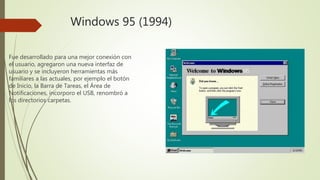 Windows 95 (1994)
Fue desarrollado para una mejor conexión con
el usuario, agregaron una nueva interfaz de
usuario y se incluyeron herramientas más
familiares a las actuales, por ejemplo el botón
de Inicio, la Barra de Tareas, el Área de
Notificaciones, incorporo el USB, renombró a
los directorios carpetas.
 