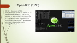 Open-BSD (1995)
SO libre (basado en UNIX)
multiplataforma basado en 4.4BSD. Es un
descendiente de NetBSD, con un foco
especial en la seguridad y la criptografía.
Sus características son la portabilidad,
cumplimiento de normas y regulaciones,
corrección, seguridad proactiva y
criptografía integrada.
 