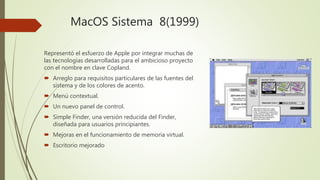 MacOS Sistema 8(1999)
Representó el esfuerzo de Apple por integrar muchas de
las tecnologías desarrolladas para el ambicioso proyecto
con el nombre en clave Copland.
 Arreglo para requisitos particulares de las fuentes del
sistema y de los colores de acento.
 Menú contextual.
 Un nuevo panel de control.
 Simple Finder, una versión reducida del Finder,
diseñada para usuarios principiantes.
 Mejoras en el funcionamiento de memoria virtual.
 Escritorio mejorado
 