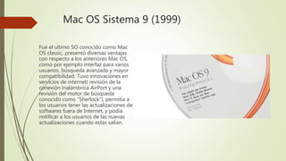 Mac OS Sistema 9 (1999)
Fue el ultimo SO conocido como Mac
OS classic, presentó diversas ventajas
con respecto a los anteriores Mac OS,
como por ejemplo interfaz para varios
usuarios, búsqueda avanzada y mayor
compatibilidad. Tuvo innovaciones en
servicios de internet( revisión de la
conexión inalámbrica AirPort y una
revisión del motor de búsqueda
conocido como “Sherlock”), permitía a
los usuarios tener las actualizaciones de
softwares fuera de Internet, y podía
notificar a los usuarios de las nuevas
actualizaciones cuando estas salían.
 