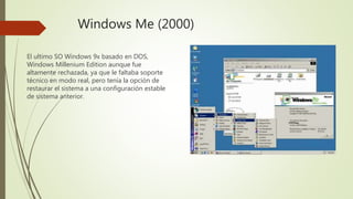 Windows Me (2000)
El ultimo SO Windows 9x basado en DOS,
Windows Millenium Edition aunque fue
altamente rechazada, ya que le faltaba soporte
técnico en modo real, pero tenía la opción de
restaurar el sistema a una configuración estable
de sistema anterior.
 
