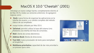 MacOS X 10.0 “Cheetah” (2001)
Introdujo un nuevo código fuente, completamente distinto al
de Mac OS 9 y todas sus versiones anteriores. Se agregaron
mejoras como
 Dock: nueva forma de organizar las aplicaciones en la
interfaz de usuario, y un cambio completo del método
clásico de uso empleado.
 nuevo núcleo utilizado por Mac OS X.
 Terminal: permitió utilizar la base del sistema Unix
mediante una interfaz de línea de comandos.
 Mail: cliente de correo electrónico.
 Address Book: libreta de direcciones.
 Text Edit: nuevo procesador de texto para reemplazar
al SimpleText.
 Multitarea prioritativa: capacidad de dar más prioridad a
un proceso que a otro.
 