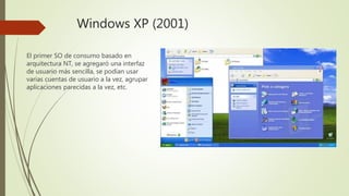 Windows XP (2001)
El primer SO de consumo basado en
arquitectura NT, se agregaró una interfaz
de usuario más sencilla, se podían usar
varias cuentas de usuario a la vez, agrupar
aplicaciones parecidas a la vez, etc.
 