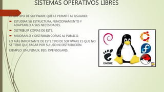 SISTEMAS OPERATIVOS LIBRES
ES UN TIPO DE SOFTWARE QUE LE PERMITE AL USUARIO:
 ESTUDIAR SU ESTRUCTURA, FUNCIONAMIENTO Y
ADAPTARLO A SUS NECESIDADES.
 DISTRIBUIR COPIAS DE ESTE.
 MEJORARLO Y DISTRIBUIR COPIAS AL PÚBLICO.
LO MÁS IMPORTANTE DE ESTE TIPO DE SOFTWARE ES QUE NO
SE TIENE QUE PAGAR POR SU USO NI DISTRIBUCIÓN.
EJEMPLO: GNU/LINUX, BSD, OPENSOLARIS.
 