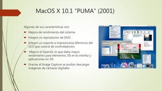 MacOS X 10.1 “PUMA” (2001)
Algunas de sus características son:
 Mejora de rendimiento del sistema.
 Integró un reproductor de DVD.
 Integró un soporte a impresoras(a diferencia del
10.0 que carecía de controladores).
 Mejoró el OpenGL lo que daba mayor
rendimiento para elementos 3D en la interfaz y
aplicaciones en 3D.
 Gracias al Image Capture se podían descargar
imágenes de cámaras digitales.
 