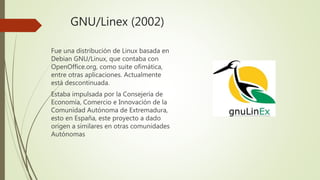 GNU/Linex (2002)
Fue una distribución de Linux basada en
Debian GNU/Linux, que contaba con
OpenOffice.org, como suite ofimática,
entre otras aplicaciones. Actualmente
está descontinuada.
Estaba impulsada por la Consejería de
Economía, Comercio e Innovación de la
Comunidad Autónoma de Extremadura,
esto en España, este proyecto a dado
origen a similares en otras comunidades
Autónomas
 