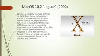 MacOS 10.2 “Jaguar” (2002)
Combinó la solidez y fiabilidad de UNIX
con la facilidad de uso de Macintosh,
además que implementó servicios en
internet como iChat, el primer cliente
compatible con AOL Instant Messenger
(AIM), lo que permite la mensajería
instantánea entre usuarios Mac, AOL y AIM,
IChat también permitía el envío de
imágenes, el envío de hipervínculos;
También incluyo un software de agenda
que permite guardar información de
contacto muy fácilmente
 