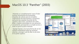 MacOS 10.3 “Panther” (2003)
Presentó un completamente nuevo Finder
(incluyó herramienta de búsquedas,
etiquetas de colores para la completa
organización de documentos y proyectos)
que pone las carpetas favoritas de los
usuarios, disco duro, servidores de redes, ,
iDisk y medios removibles en una ubicación
conveniente, proveyendo un simple acceso a
todo lo que el usuario necesita.
Agregó Exposé, una nueva forma de ver de
manera instantánea todas las ventanas
abiertas y escoger cual de ellas ha de estar
en la parte superior
 