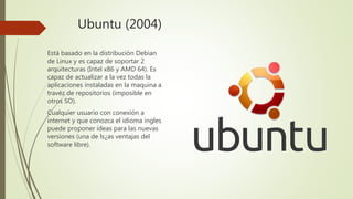 Ubuntu (2004)
Está basado en la distribución Debian
de Linux y es capaz de soportar 2
arquitecturas (Intel x86 y AMD 64). Es
capaz de actualizar a la vez todas la
aplicaciones instaladas en la maquina a
travéz de repositorios (imposible en
otros SO).
Cualquier usuario con conexión a
internet y que conozca el idioma ingles
puede proponer ideas para las nuevas
versiones (una de ls¿as ventajas del
software libre).
 