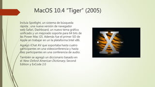 MacOS 10.4 “Tiger” (2005)
Incluía Spotlight, un sistema de búsqueda
rápida , una nueva versión de navegador
web Safari, Dashboard, un nuevo tema gráfico
unificado y un mejorado soporte para 64 bits de
las Power Mac G5. Además fue el primer SO de
Apple en trabajar en un la plataforma Intel x86.
Agregó iChat AV que soportaba hasta cuatro
participantes en una videoconferencia y hasta
diez participantes en una conferencia de audio.
También se agregó un diccionario basado en
el New Oxford American Dictionary, Second
Edition y ExCode 2.0
 