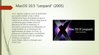 MacOS 10.5 “Leopard” (2005)
Tuvo algunas mejoras como el Automator
que puede también crear o editar
rápidamente flujos de trabajos ya que se
mejoró en la interfaz, El Boot Camp que es
un asistente para instalar otros SO
(Windows XP SP2 en adelante), el
diccionario ahora busca en Wikipedia, así
como también en un diccionario de
terminologías de Apple, En IChat se
incluyeron múltiples logins, invisibilidad,
íconos animados y chats con pestañas
similares a programas
como Pidgin, Adium y el plugin para
iChat Chax.
 