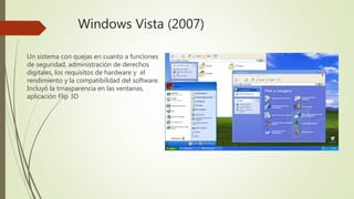 Windows Vista (2007)
Un sistema con quejas en cuanto a funciones
de seguridad, administración de derechos
digitales, los requisitos de hardware y el
rendimiento y la compatibilidad del software.
Incluyó la trnasparencia en las ventanas,
aplicación Flip 3D
 