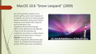 MacOS 10.6 “Snow Leopard” (2009)
No hubo grandes cambios en el
diseño gráfico, pero tuvo mejoras en
la rapidez, así como un nuevo Exposé,
Ajuste automático de la zona horaria,
mejoras en los textos PDF, Soporte
para conectarse a los
servidores Microsoft Exchange
2007 en las aplicaciones de Agenda
, Mail e iCal, Sus tiempos de
instalación era menor y usaba menos
espacio en el disco duro, e incluyó
OpenCL con el cual se
podían programar aplicaciones que
utilicen la unidad de procesamiento
gráfico (GPU) para usos no gráficos.
 