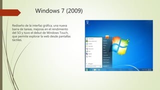 Windows 7 (2009)
Rediseño de la interfaz gráfica, una nueva
barra de tareas, mejoras en el rendimiento
del SO y tuvo el debut de Windows Touch,
que permite explorar la web desde pantallas
táctiles.
 