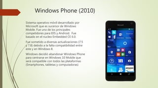 Windows Phone (2010)
Sistema operativo móvil desarrollado por
Microsoft que es sucersor de Windows
Mobile. Fue uno de los principales
competidores para IOS y Android. Fue
basado en el nucleo Embedded CE 6.0.
Fue sometido a diversas actualizaciones (7.5
y 7.8) debido a la falta compatibilidad entre
este y en Windows 8.
Windows decidió abandonar Windows Phone
para centrarse en Windows 10 Mobile que
será compatible con todos las plataformas
(Smartphones, tabletas y computadoras)
 