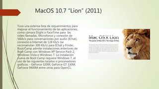 MacOS 10.7 “Lion” (2011)
Tuvo una extensa lista de requerimientos para
mejorar el funcionamiento de las aplicaciones,
como cámara ISight o FaceTime para las
video llamadas, Microfonos y conexión de
56kb/s para conversaciones por audio (IChat),
conexión a Internet de 128 Kb/s (se
recomiendan 300 Kb/s) para IChat y Finder,
Boot Camp admite instalaciones anteriores de
Boot Camp con Windows XP Service Pack 2,
Windows Vista o Windows 7. La instalación
nueva de Boot Camp requiere Windows 7, el
uso de las siguientes tarjetas o procesadores
gráficos: - GeForce 320M, GeForce GT 330M,
GeForce 9400M entre otras para OpenCL.
 