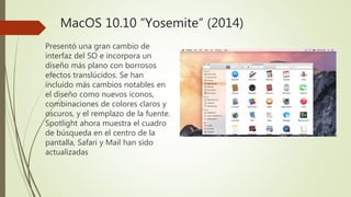 MacOS 10.10 “Yosemite” (2014)
Presentó una gran cambio de
interfaz del SO e incorpora un
diseño más plano con borrosos
efectos translúcidos. Se han
incluido más cambios notables en
el diseño como nuevos iconos,
combinaciones de colores claros y
oscuros, y el remplazo de la fuente.
Spotlight ahora muestra el cuadro
de búsqueda en el centro de la
pantalla, Safari y Mail han sido
actualizadas
 