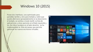 Windows 10 (2015)
Posee dos interfaces, uno optimizado para
pantallas táctiles y otro para teclado y ratón que
puede alternarse apropiadamente (si se desconecta
el teclado, se cambia a modo tactil); La lista de
aplicaciones y otras opciones en el lado izquierdo y
los live tiles o azulejos en el lado derecho, se ha
implementado la Vista de tareas, que permite
gestionar los nuevos escritorios virtuales.
 