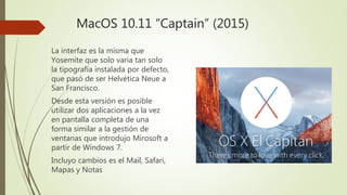 MacOS 10.11 “Captain” (2015)
La interfaz es la misma que
Yosemite que solo varia tan solo
la tipografía instalada por defecto,
que pasó de ser Helvética Neue a
San Francisco.
Desde esta versión es posible
utilizar dos aplicaciones a la vez
en pantalla completa de una
forma similar a la gestión de
ventanas que introdujo Mirosoft a
partir de Windows 7.
Incluyo cambios es el Mail, Safari,
Mapas y Notas
 