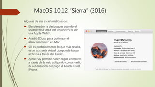 MacOS 10.12 “Sierra” (2016)
Algunas de sus características son:
 El ordenador se desboquea cuando el
usuario está cerca del dispositivo o con
una Apple Watch.
 Añadió ICloud para optimizar el
almacenamiento en Mac.
 Siri es probablemente lo que más resalta,
es un asistente virtual que puede buscar
archivos a través del Finder,.
 Apple Pay permite hacer pagos a terceros
a través de la web utilizando como medio
de autorización del pago el Touch ID del
iPhone.
 