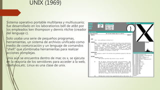 UNIX (1969)
Sistema operativo portable multitarea y multiusuario;
fue desarrollado en los laboratiorios bell de at&t por
los empleados ken thompson y dennis ritchie (creador
del lenguaje c).
Solo usaba una serie de pequeños programas,
herramientas, un sistema de archivos unificado como
medio de comunicación y un lenguaje de comandos
“shell” que combinaba herramientas para realizar
acciones complejas.
Unix aún se encuentra dentro de mac os x, se ejecuta
en la mayoria de los servidores para acceder a la web,
telefonos,etc. Linux es una clase de unix.
 