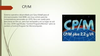 CP/M
Sistema operativo desarrollado por Gary Kildall para el
microprocesador intel 8080, era muy común para las
computadoras personales en 1970, iba a ser usado para
ejecutarse en ibm pc, pero fue rechazado y en su lugar se usó
ms-dos; CP/M siginificaba “Control Program/Monitor” pero se
cambió a Control Program for Microcomputer.
 