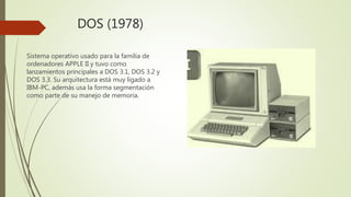 DOS (1978)
Sistema operativo usado para la familia de
ordenadores APPLE II y tuvo como
lanzamientos principales a DOS 3.1, DOS 3.2 y
DOS 3.3. Su arquitectura está muy ligado a
IBM-PC, además usa la forma segmentación
como parte de su manejo de memoria.
 