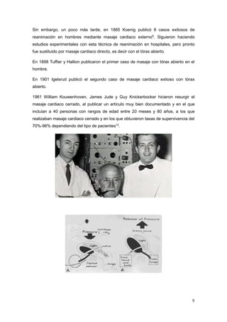 9
Sin embargo, un poco más tarde, en 1885 Koenig publicó 8 casos exitosos de
reanimación en hombres mediante masaje cardiaco externo8
. Siguieron haciendo
estudios experimentales con esta técnica de reanimación en hospitales, pero pronto
fue sustituido por masaje cardiaco directo, es decir con el tórax abierto.
En 1898 Tuffier y Hallion publicaron el primer caso de masaje con tórax abierto en el
hombre.
En 1901 Igelsrud publicó el segundo caso de masaje cardiaco exitoso con tórax
abierto.
1961 William Kouwenhoven, James Jude y Guy Knickerbocker hicieron resurgir el
masaje cardiaco cerrado, al publicar un artículo muy bien documentado y en el que
incluían a 40 personas con rangos de edad entre 20 meses y 80 años, a los que
realizaban masaje cardiaco cerrado y en los que obtuvieron tasas de supervivencia del
70%-96% dependiendo del tipo de pacientes12
.
 