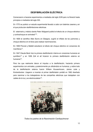 10
DESFIBRILACIÓN ELÉCTRICA
Comenzaron a hacerse experimentos a mediados del siglo XVIII pero no floreció hasta
principios o mediados del siglo XIX.
En 1775 se publicó un estudio experimental llevado a cabo con baterías caseras y en
el que producían desfibrilaciones eléctricas
El veterinario y médico danés Peter Abilgaard publicó el efecto de un choque eléctrico
y contrachoque en animales8,10
.
En 1809 el científico Allan Burns en Glasgow, sugirió el inflado de lso pulmones y
choque eléctrico en el tórax para realizar reanimaciones.
En 1899 Prevost y Battelli estudiaron el efecto del choque eléctrico en corazones de
mamíferos13
.
En 1947 Claude Beck hizo la primera desfibrilación interna en corazones humanos en
quirófano14
y en 1956 Zoll et all hicieron la primera desfibrilación externa en
humanos15
.
Pero los que realmente dieron el impulso a la desfibrilación, haciendo primero
experimentos con animales y posteriormente ya utilizándolo en humanos, y sobre todo
de la desfibrilación externa fueron William Kouwenhoven, James Jude y
Knickerbocker. Llegaron a inventar el primer desfibrilador portátil en 1962 diseñado
para reanimar a los trabajadores de las compañías eléctricas que trabajaban con
cables de la luz y se electrocutaban16
.
Todos los padres de la Reanimación Cardiopulmonar
 
