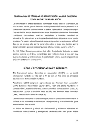 11
COMBINACIÓN DE TÉCNICAS DE RESUCITACIÓN: MASAJE CARDÍACO,
VENTILACIÓN Y DESFIBRILACIÓN
La combinación de ambas técnicas de reanimación, masaje cardiaco y ventilación, se
hizo de forma fortuita, ya que médicos e investigadores comenzaron a plantearse si la
combinación de ambas podría aumentar la tasa de supervivencia. George Washington
Crile escribió un artículo experimental en el que describía la reanimación de animales
combinando compresiones torácicas, ventilaciones e inyección parenteral de
adrenalina. En este artículo se anticipaba al entendimiento del corazón como bomba
impulsora: “la presión sobre el tórax sola es capaz de producir una circulación artificial.
Esto no se produce sólo por la compresión sobre el tórax, sino también por la
compresión sobre grandes vasos sanguíneos: arterias, venas y capilares juntos”17
.
En 1960 William Kouwenhoven, James Jude y Guy Knickerbocker defienden el masaje
cardiaco externo en el tórax, combinándolo con ventilación boca a boca con muy
buenos resultados, y también el uso de desfibrilación externa cuando el paciente se
encuentre en fibrilación ventricular12,18
.
ILCOR Y RECOMENDACIONES ACTUALES
The International Liaison Committee on resuscitation (ILCOR), es un comité
internacional fundado en 1992 con el fin de abrir un foro entre las principales
organizaciones de resucitación mundiales.
Actualmente ILCOR comprende representantes de: American Heart Association
(AHA), European Resuscitation Council (ERC), Heart and Stroke Foundation of
Canada (HSFC), Australian and New Zealand Committee on Resuscitation (ANZCOR)
Resuscitation Councils of Southern Africa (RCSA), Inter American Heart Foundation
(IAHF), Resuscitation Council of Asia (RCA).
La creación de este comité ha ofrecido la oportunidad de colaborar mundialmente en la
práctica de las maniobras de resucitación cardiopulmonar y en la creación de guías
internacionales para dicho fin.
Su misión es identificar y revisar los conocimientos y evidencias relevantes en
reanimación cardiopulmonar y emergencias cardiovasculares para poder ofrecer
 